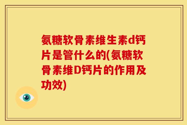 氨糖软骨素维生素d钙片是管什么的(氨糖软骨素维D钙片的作用及功效)