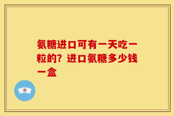 氨糖进口可有一天吃一粒的?进口氨糖多少钱一盒 氨糖进口可有一天吃一粒的?进口氨糖多少钱一盒