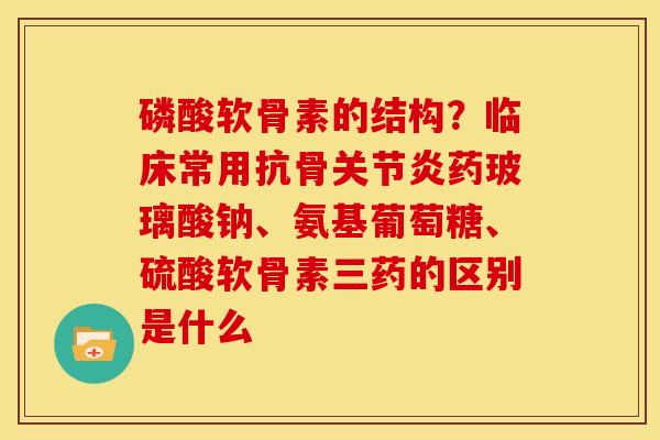 磷酸软骨素的结构？临床常用抗骨关节炎药玻璃酸钠、氨基葡萄糖、硫酸软骨素三药的区别是什么