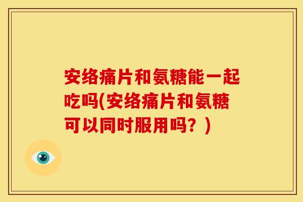 安络痛片和氨糖能一起吃吗(安络痛片和氨糖可以同时服用吗？)