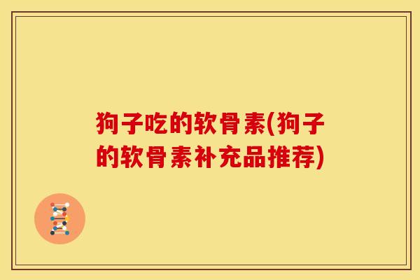 狗子吃的软骨素(狗子的软骨素补充品推荐)