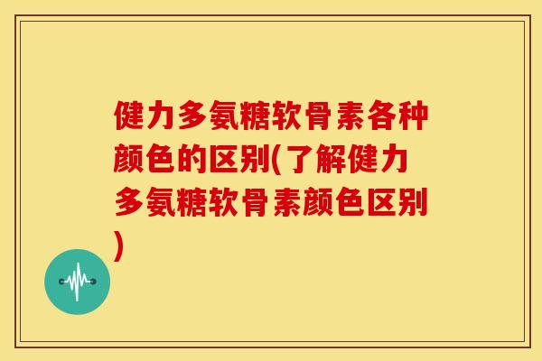 健力多氨糖软骨素各种颜色的区别(了解健力多氨糖软骨素颜色区别)
