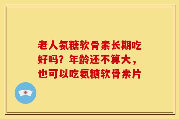 老人氨糖软骨素长期吃好吗？年龄还不算大，也可以吃氨糖软骨素片