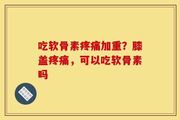 吃软骨素疼痛加重？膝盖疼痛，可以吃软骨素吗