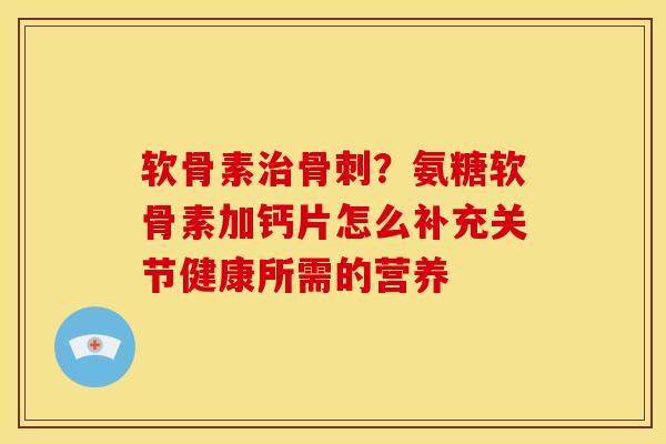 软骨素治骨刺？氨糖软骨素加钙片怎么补充关节健康所需的营养