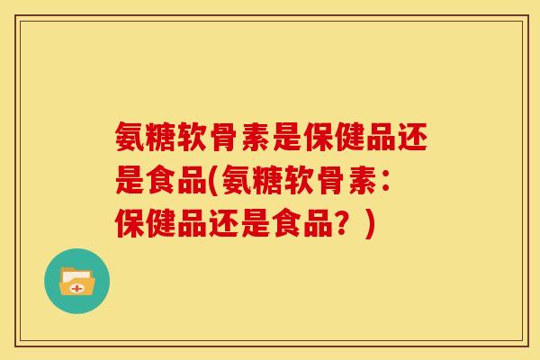 氨糖软骨素是保健品还是食品(氨糖软骨素：保健品还是食品？)