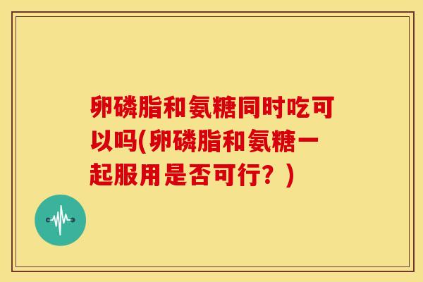 卵磷脂和氨糖同时吃可以吗(卵磷脂和氨糖一起服用是否可行？)