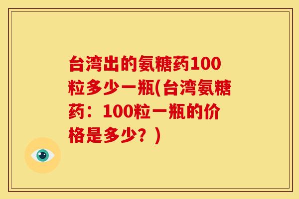 台湾出的氨糖药100粒多少一瓶(台湾氨糖药：100粒一瓶的价格是多少？)