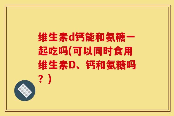 维生素d钙能和氨糖一起吃吗(可以同时食用维生素D、钙和氨糖吗？)