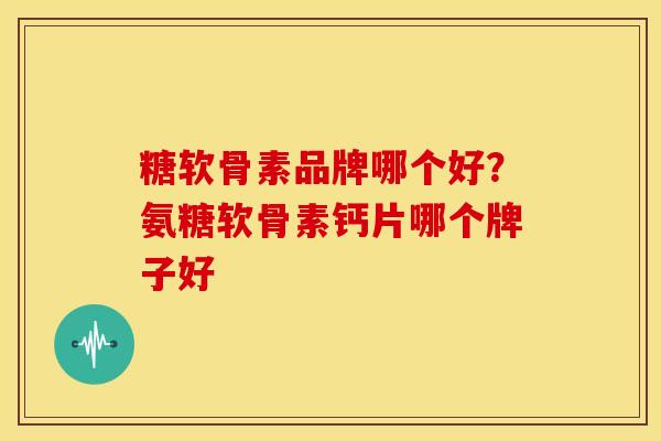 糖软骨素品牌哪个好？氨糖软骨素钙片哪个牌子好