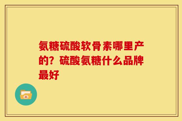 氨糖硫酸软骨素哪里产的?硫酸氨糖什么品牌好 氨糖硫酸软骨素哪里产的?硫酸氨糖什么品牌好