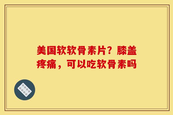 美国软软骨素片？膝盖疼痛，可以吃软骨素吗