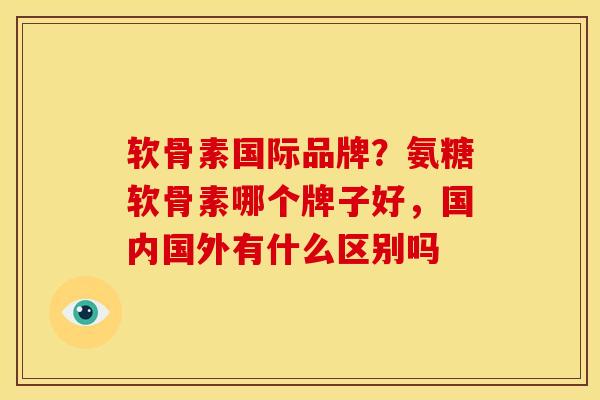 软骨素国际品牌？氨糖软骨素哪个牌子好，国内国外有什么区别吗