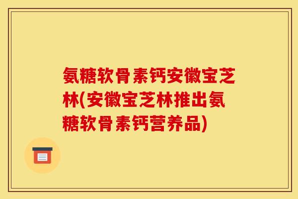氨糖软骨素钙安徽宝芝林(安徽宝芝林推出氨糖软骨素钙营养品)