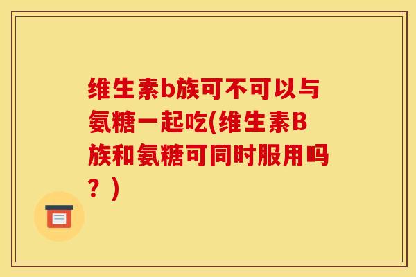 维生素b族可不可以与氨糖一起吃(维生素B族和氨糖可同时服用吗？)