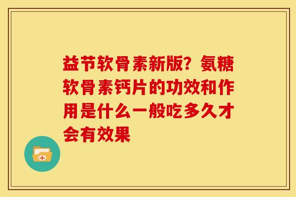 益节软骨素新版？氨糖软骨素钙片的功效和作用是什么一般吃多久才会有效果