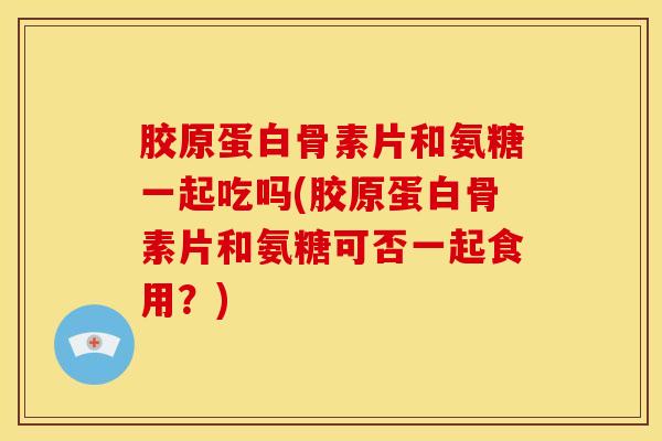 胶原蛋白骨素片和氨糖一起吃吗(胶原蛋白骨素片和氨糖可否一起食用?) 胶原蛋白骨素片和氨糖一起吃吗(胶原蛋白骨素片和氨糖可否一起食用?)