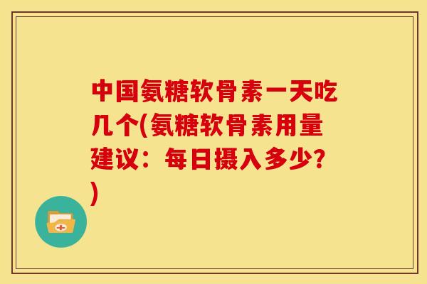 中国氨糖软骨素一天吃几个(氨糖软骨素用量建议：每日摄入多少？)