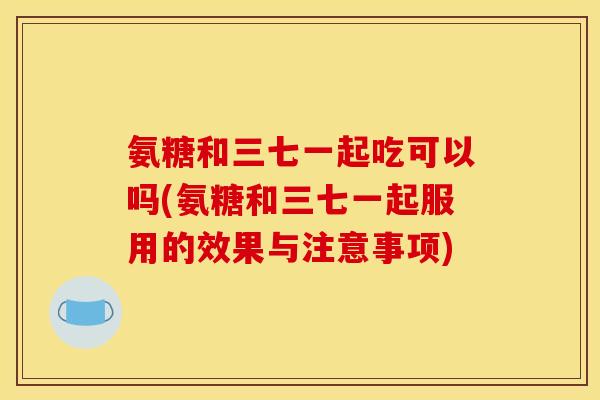 氨糖和三七一起吃可以吗(氨糖和三七一起服用的效果与注意事项)