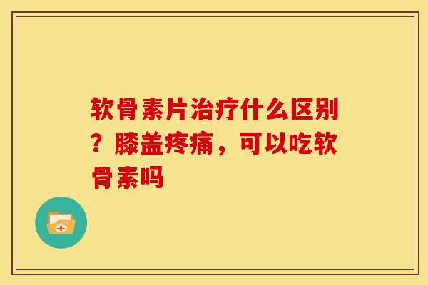 软骨素片治疗什么区别？膝盖疼痛，可以吃软骨素吗