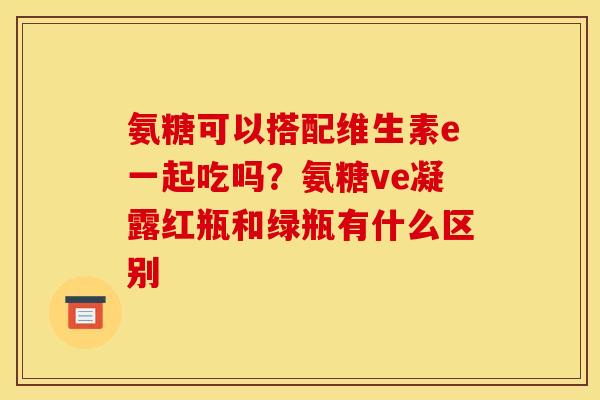 氨糖可以搭配维生素e一起吃吗？氨糖ve凝露红瓶和绿瓶有什么区别