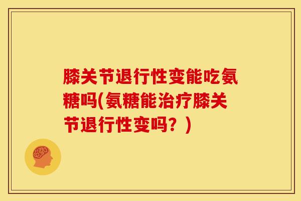 膝关节退行性变能吃氨糖吗(氨糖能治疗膝关节退行性变吗？)