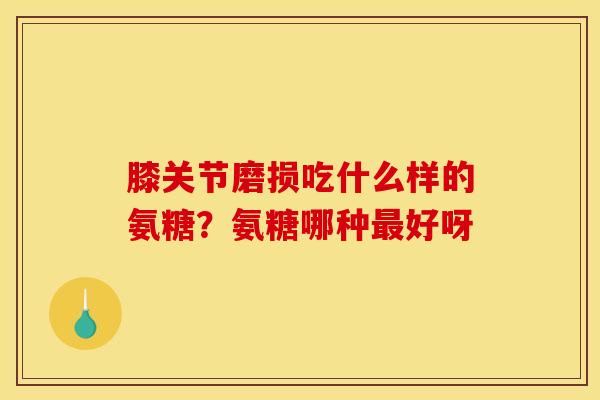 膝关节磨损吃什么样的氨糖？氨糖哪种好呀