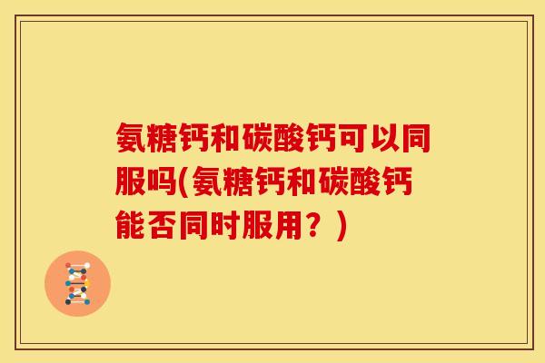 氨糖钙和碳酸钙可以同服吗(氨糖钙和碳酸钙能否同时服用？)