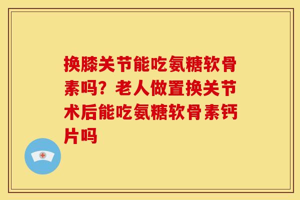 换膝关节能吃氨糖软骨素吗?老人做置换关节术后能吃氨糖软骨素钙片吗 换膝关节能吃氨糖软骨素吗?老人做置换关节术后能吃氨糖软骨素钙片吗