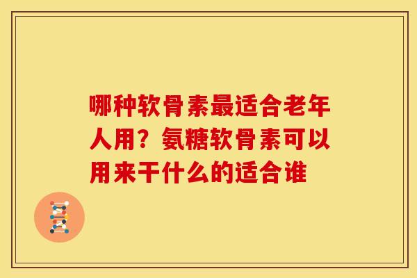 哪种软骨素最适合老年人用？氨糖软骨素可以用来干什么的适合谁