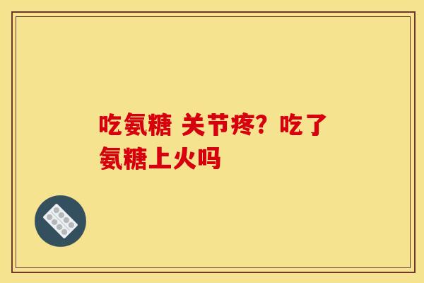 吃氨糖 关节疼？吃了氨糖上火吗