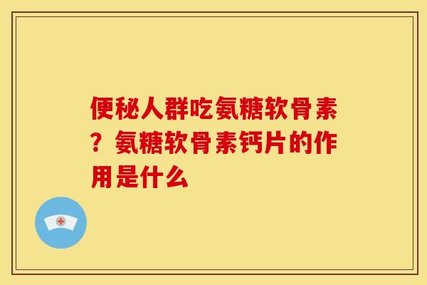 便秘人群吃氨糖软骨素？氨糖软骨素钙片的作用是什么