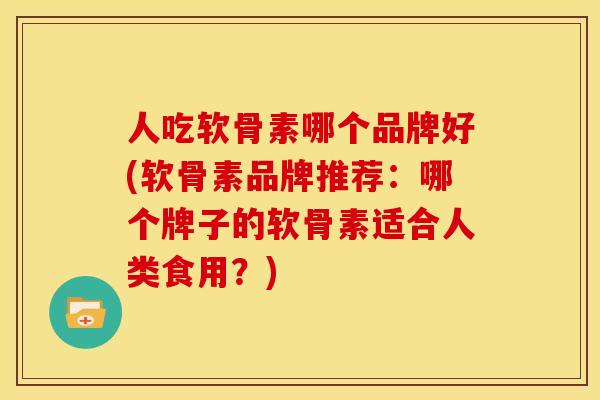 人吃软骨素哪个品牌好(软骨素品牌推荐：哪个牌子的软骨素适合人类食用？)