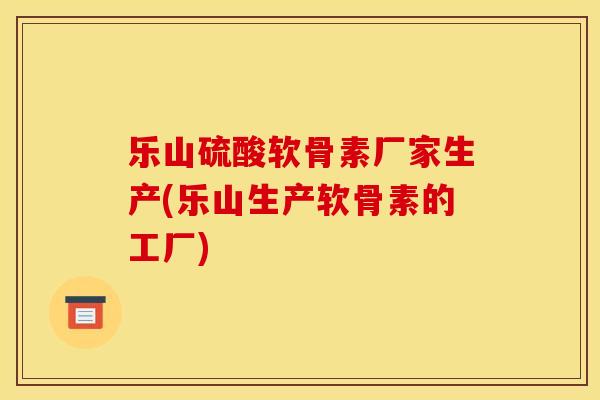 乐山硫酸软骨素厂家生产(乐山生产软骨素的工厂)