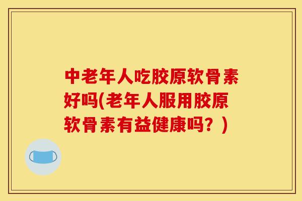 中老年人吃胶原软骨素好吗(老年人服用胶原软骨素有益健康吗？)