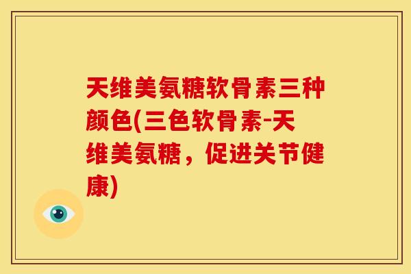 天维美氨糖软骨素三种颜色(三色软骨素-天维美氨糖，促进关节健康)