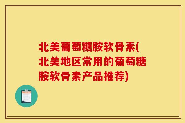 北美葡萄糖胺软骨素(北美地区常用的葡萄糖胺软骨素产品推荐)