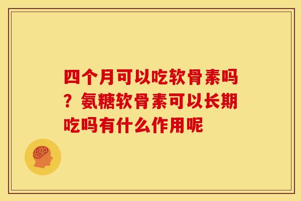 四个月可以吃软骨素吗？氨糖软骨素可以长期吃吗有什么作用呢