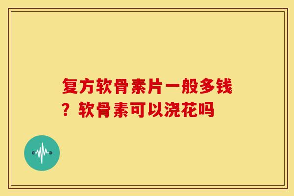 复方软骨素片一般多钱？软骨素可以浇花吗
