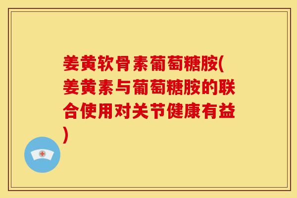姜黄软骨素葡萄糖胺(姜黄素与葡萄糖胺的联合使用对关节健康有益)