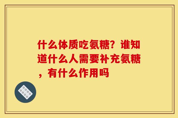 什么体质吃氨糖？谁知道什么人需要补充氨糖，有什么作用吗