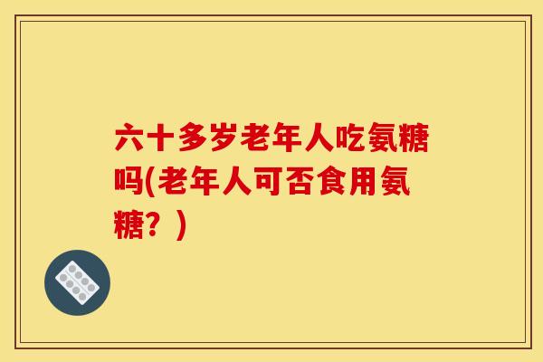 六十多岁老年人吃氨糖吗(老年人可否食用氨糖？)