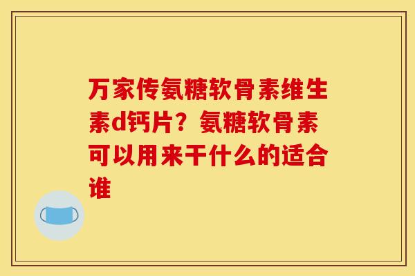 万家传氨糖软骨素维生素d钙片？氨糖软骨素可以用来干什么的适合谁