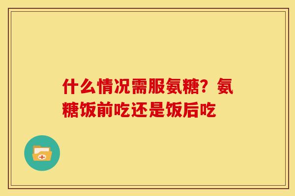 什么情况需服氨糖？氨糖饭前吃还是饭后吃