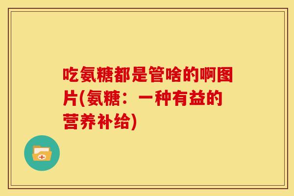 吃氨糖都是管啥的啊图片(氨糖：一种有益的营养补给)