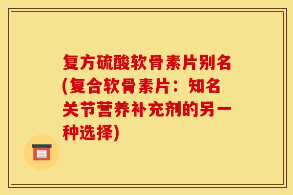 复方硫酸软骨素片别名(复合软骨素片：知名关节营养补充剂的另一种选择)