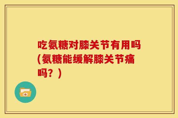 吃氨糖对膝关节有用吗(氨糖能缓解膝关节痛吗？)
