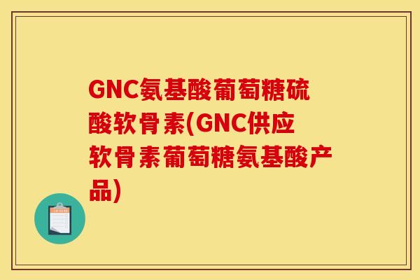 GNC氨基酸葡萄糖硫酸软骨素(GNC供应软骨素葡萄糖氨基酸产品)