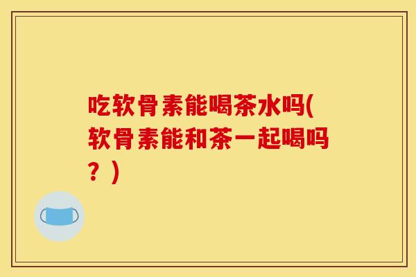 吃软骨素能喝茶水吗(软骨素能和茶一起喝吗？)