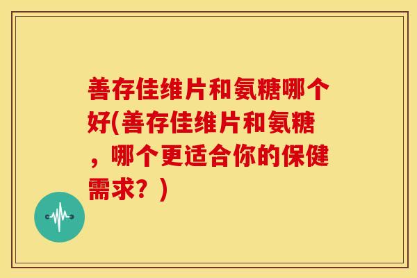 善存佳维片和氨糖哪个好(善存佳维片和氨糖，哪个更适合你的保健需求？)